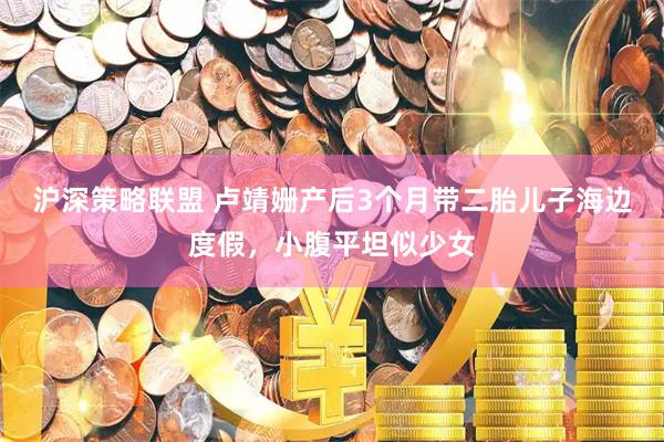 沪深策略联盟 卢靖姗产后3个月带二胎儿子海边度假，小腹平坦似少女