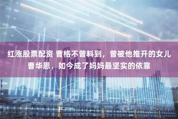 红涨股票配资 曹格不曾料到,曾被他推开的女儿曹华恩,如今成了妈妈最坚实的依靠