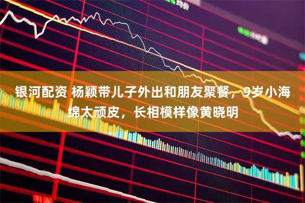 银河配资 杨颖带儿子外出和朋友聚餐，9岁小海绵太顽皮，长相模样像黄晓明