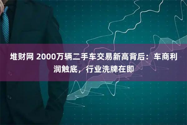 堆财网 2000万辆二手车交易新高背后：车商利润触底，行业洗牌在即