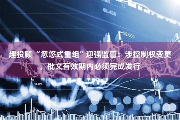 趣投顾 “忽悠式重组”迎强监管：涉控制权变更，批文有效期内必须完成发行