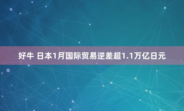好牛 日本1月国际贸易逆差超1.1万亿日元
