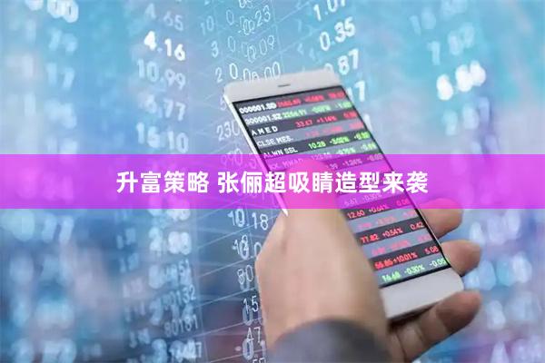 升富策略 张俪超吸睛造型来袭