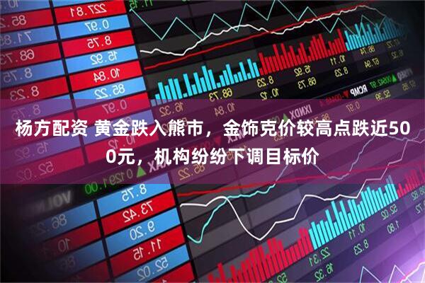 杨方配资 黄金跌入熊市，金饰克价较高点跌近500元，机构纷纷下调目标价