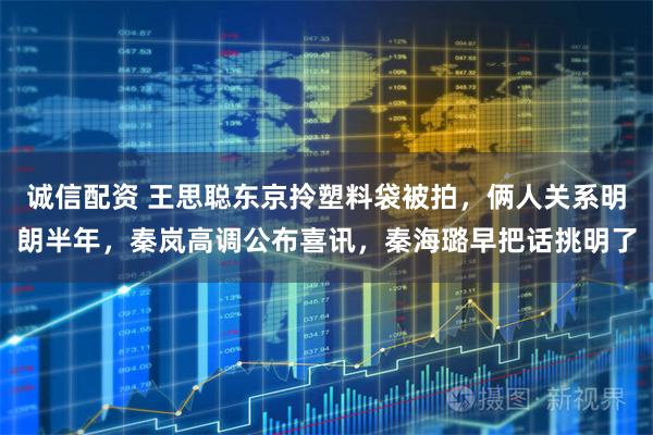 诚信配资 王思聪东京拎塑料袋被拍，俩人关系明朗半年，秦岚高调公布喜讯，秦海璐早把话挑明了