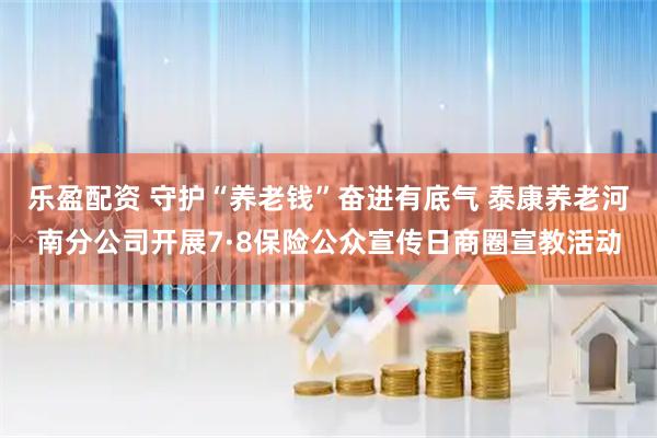 乐盈配资 守护“养老钱”奋进有底气 泰康养老河南分公司开展7·8保险公众宣传日商圈宣教活动
