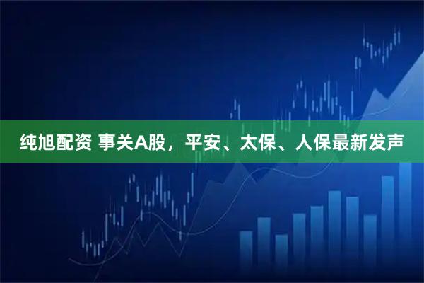 纯旭配资 事关A股，平安、太保、人保最新发声