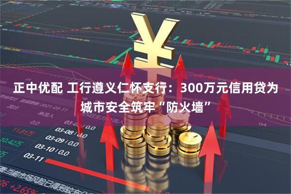 正中优配 工行遵义仁怀支行：300万元信用贷为城市安全筑牢“防火墙”