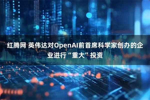 红腾网 英伟达对OpenAI前首席科学家创办的企业进行“重大”投资