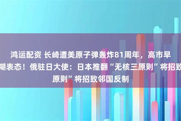 鸿运配资 长崎遭美原子弹轰炸81周年，高市早苗再度含糊表态！俄驻日大使：日本推翻“无核三原则”将招致邻国反制