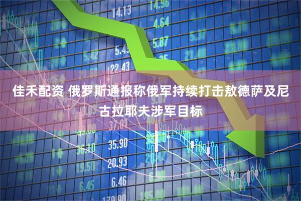佳禾配资 俄罗斯通报称俄军持续打击敖德萨及尼古拉耶夫涉军目标